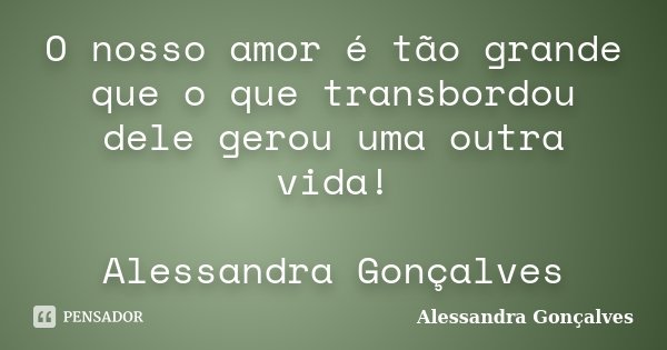 O nosso amor é tão grande que o que transbordou dele gerou uma outra vida! Alessandra Gonçalves... Frase de Alessandra Gonçalves.