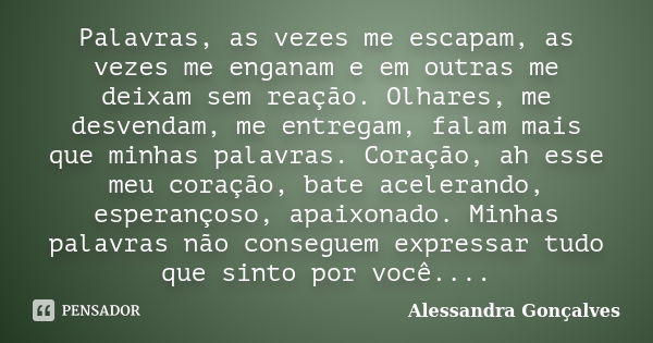 Palavras, as vezes me escapam, as vezes me enganam e em outras me deixam sem reação. Olhares, me desvendam, me entregam, falam mais que minhas palavras. Coração... Frase de Alessandra Gonçalves.