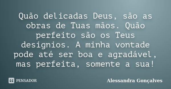 Quão delicadas Deus, são as obras de Tuas mãos. Quão perfeito são os Teus desígnios. A minha vontade pode até ser boa e agradável, mas perfeita, somente a sua!... Frase de Alessandra Gonçalves.