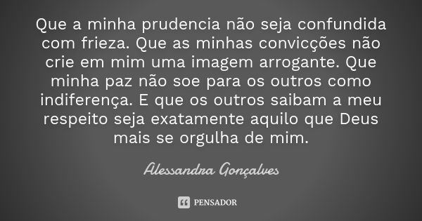 Que a minha prudencia não seja confundida com frieza. Que as minhas convicções não crie em mim uma imagem arrogante. Que minha paz não soe para os outros como i... Frase de Alessandra Gonçalves.