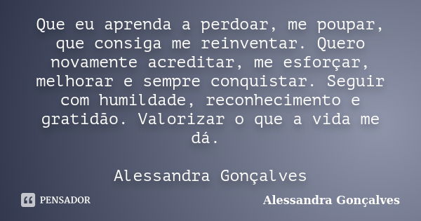 Que eu aprenda a perdoar, me poupar, que consiga me reinventar. Quero novamente acreditar, me esforçar, melhorar e sempre conquistar. Seguir com humildade, reco... Frase de Alessandra Gonçalves.