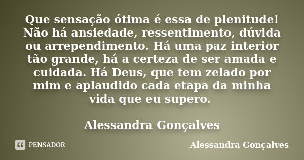 Que sensação ótima é essa de plenitude! Não há ansiedade, ressentimento, dúvida ou arrependimento. Há uma paz interior tão grande, há a certeza de ser amada e c... Frase de Alessandra Gonçalves.