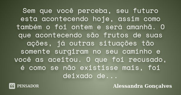 Sem que você perceba, seu futuro esta acontecendo hoje, assim como também o foi ontem e será amanhã. O que acontecendo são frutos de suas ações, já outras situa... Frase de Alessandra Gonçalves.