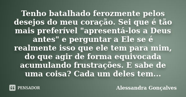 Tenho batalhado ferozmente pelos desejos do meu coração. Sei que é tão mais preferível "apresentá-los a Deus antes" e perguntar a Ele se é realmente i... Frase de Alessandra Gonçalves.