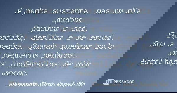 A pedra sustenta, mas um dia quebra. Quebra e cai. Espatifa, desliza e se esvai. Sou a pedra. Quando quebrar rolo em pequenos pedaços. Estilhaços inofensivos de... Frase de Alessandra Horta Angelo Vaz.