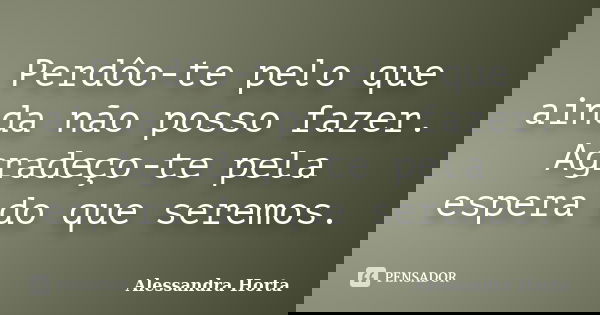 Perdôo-te pelo que ainda não posso fazer. Agradeço-te pela espera do que seremos.... Frase de Alessandra Horta.