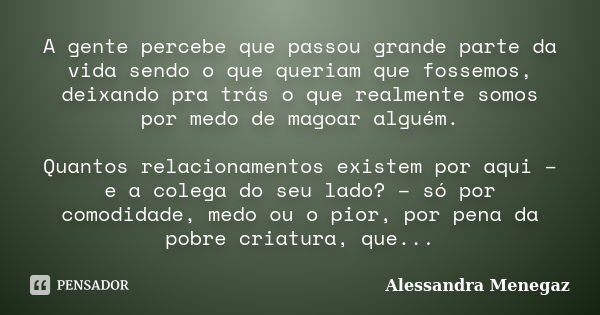 A gente percebe que passou grande parte da vida sendo o que queriam que fossemos, deixando pra trás o que realmente somos por medo de magoar alguém. Quantos rel... Frase de Alessandra Menegaz.