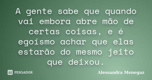 A gente sabe que quando vai embora abre mão de certas coisas, e é egoísmo achar que elas estarão do mesmo jeito que deixou.... Frase de Alessandra Menegaz.