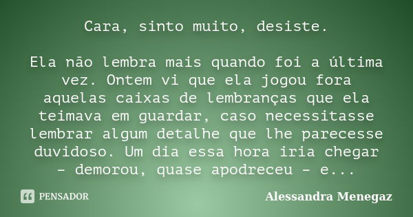 Cara, sinto muito, desiste. Ela não lembra mais quando foi a última vez. Ontem vi que ela jogou fora aquelas caixas de lembranças que ela teimava em guardar, ca... Frase de Alessandra Menegaz.