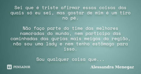 Sei que é triste afirmar essas coisas das quais só eu sei, mas gostar de mim é um tiro no pé. Não faço parte do time das melhores namoradas do mundo, nem partic... Frase de Alessandra Menegaz.