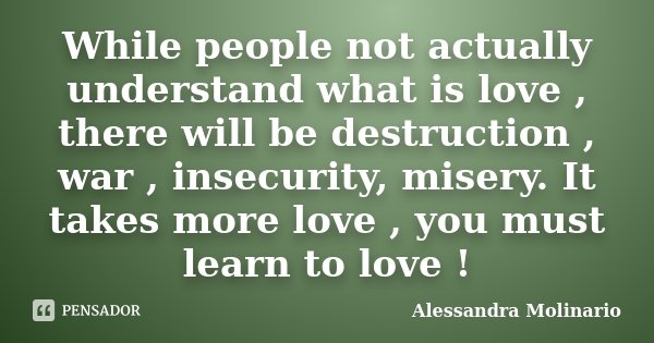 While people not actually understand what is love , there will be destruction , war , insecurity, misery. It takes more love , you must learn to love !... Frase de Alessandra Molinario.