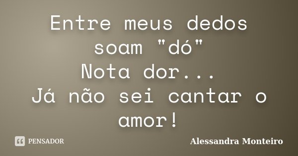 Entre meus dedos soam "dó" Nota dor... Já não sei cantar o amor!... Frase de Alessandra Monteiro.