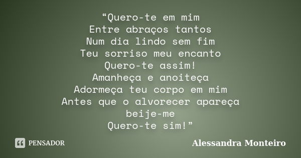 “Quero-te em mim Entre abraços tantos Num dia lindo sem fim Teu sorriso meu encanto Quero-te assim! Amanheça e anoiteça Adormeça teu corpo em mim Antes que o al... Frase de Alessandra Monteiro.