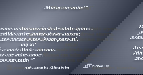 "Moras em mim!" Mesmo na tua ausência te sinto agora... perdida entre horas dessa aurora, notas me tocam e me levam para ti... ouça! Tu és a mais lind... Frase de Alessandra Monteiro.