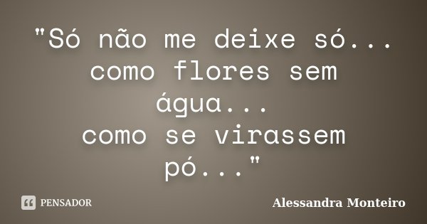 "Só não me deixe só... como flores sem água... como se virassem pó..."... Frase de Alessandra Monteiro.
