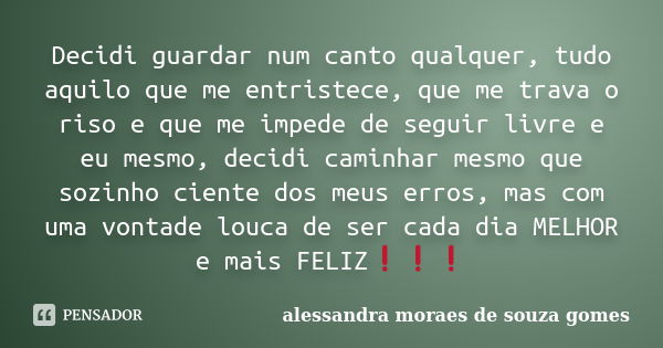 Decidi guardar num canto qualquer, tudo aquilo que me entristece, que me trava o riso e que me impede de seguir livre e eu mesmo, decidi caminhar mesmo que sozi... Frase de alessandra moraes de souza gomes.