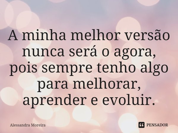 ⁠A minha melhor versão nunca será o agora, pois sempre tenho algo para melhorar, aprender e evoluir.... Frase de Alessandra Moreira.