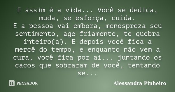 E assim é a vida... Você se dedica, muda, se esforça, cuida. E a pessoa vai embora, menospreza seu sentimento, age friamente, te quebra inteiro(a). E depois voc... Frase de Alessandra Pinheiro.