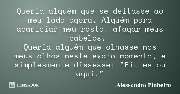 Queria alguém que se deitasse ao meu lado agora. Alguém para acariciar meu rosto, afagar meus cabelos. Queria alguém que olhasse nos meus olhos neste exato mome... Frase de Alessandra Pinheiro.