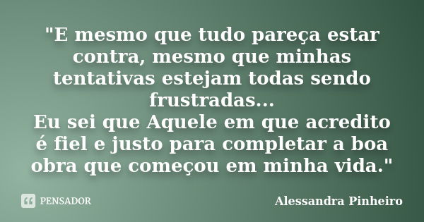 "E mesmo que tudo pareça estar contra, mesmo que minhas tentativas estejam todas sendo frustradas... Eu sei que Aquele em que acredito é fiel e justo para ... Frase de Alessandra Pinheiro.