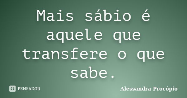 Mais sábio é aquele que transfere o que sabe.... Frase de Alessandra Procópio.