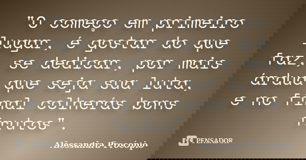 "O começo em primeiro lugar, é gostar do que faz, se dedicar, por mais árdua que seja sua luta, e no final colherás bons frutos".... Frase de Alessandra Procópio.
