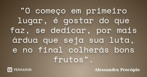 "O começo em primeiro lugar, é gostar do que faz, se dedicar, por mais árdua que seja sua luta, e no final colherás bons frutos".... Frase de Alessandra Procópio.