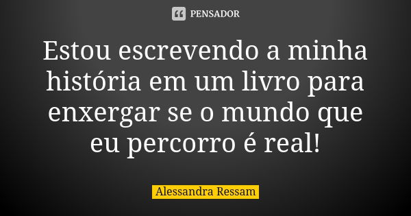 Estou escrevendo a minha história em um livro para enxergar se o mundo que eu percorro é real!... Frase de Alessandra Ressam.