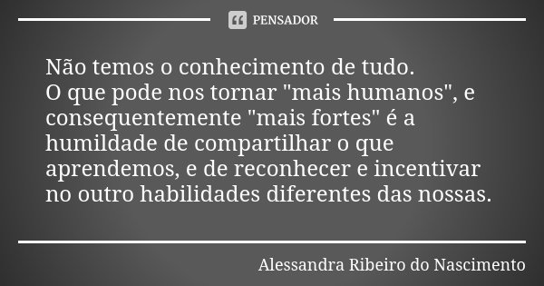 Não temos o conhecimento de tudo. O que pode nos tornar "mais humanos", e consequentemente "mais fortes" é a humildade de compartilhar o que... Frase de Alessandra Ribeiro do Nascimento.