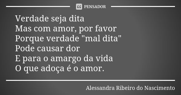 Verdade seja dita Mas com amor, por favor Porque verdade "mal dita" Pode causar dor E para o amargo da vida O que adoça é o amor.... Frase de Alessandra Ribeiro do Nascimento.