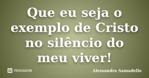 Que eu seja o exemplo de Cristo no silêncio do meu viver!... Frase de Alessandra Samadello.