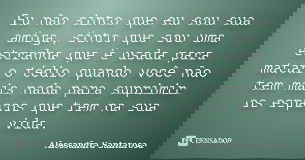 Eu não sinto que eu sou sua amiga, sinto que sou uma estranha que é usada para matar o tédio quando você não tem mais nada para suprimir os espaços que tem na s... Frase de Alessandra Santarosa.