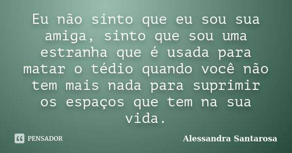 Eu não sinto que eu sou sua amiga, sinto que sou uma estranha que é usada para matar o tédio quando você não tem mais nada para suprimir os espaços que tem na s... Frase de Alessandra Santarosa.