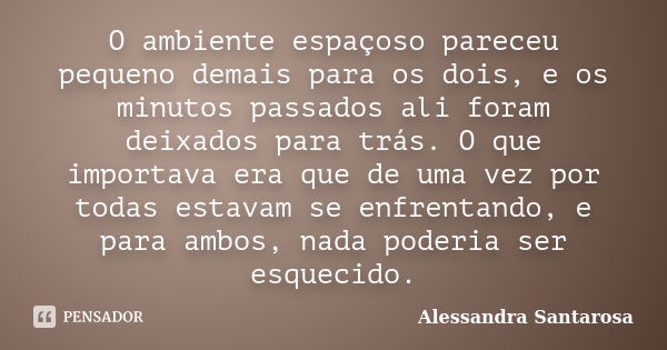 O ambiente espaçoso pareceu pequeno demais para os dois, e os minutos passados ali foram deixados para trás. O que importava era que de uma vez por todas estava... Frase de Alessandra Santarosa.