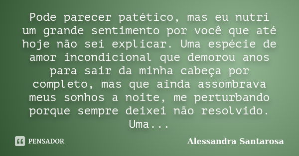 Pode parecer patético, mas eu nutri um grande sentimento por você que até hoje não sei explicar. Uma espécie de amor incondicional que demorou anos para sair da... Frase de Alessandra Santarosa.