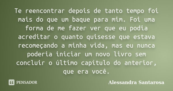 Te reencontrar depois de tanto tempo foi mais do que um baque para mim. Foi uma forma de me fazer ver que eu podia acreditar o quanto quisesse que estava recome... Frase de Alessandra Santarosa.