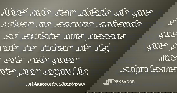Você não tem ideia do que é viver no escuro sabendo que só existe uma pessoa que pode te tirar de lá, mas ela não quer simplesmente por orgulho.... Frase de Alessandra Santarosa.