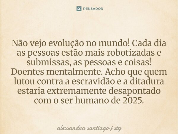Não vejo evolução no mundo! Cada dia as pessoas estão mais robotizadas e submissas, as pessoas e coisas! Doentes mentalmente. Acho que quem lutou contra a escra... Frase de alessandra santiago j stg.