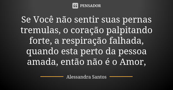 Se Você não sentir suas pernas tremulas, o coração palpitando forte, a respiração falhada, quando esta perto da pessoa amada, então não é o Amor,... Frase de Alessandra Santos.