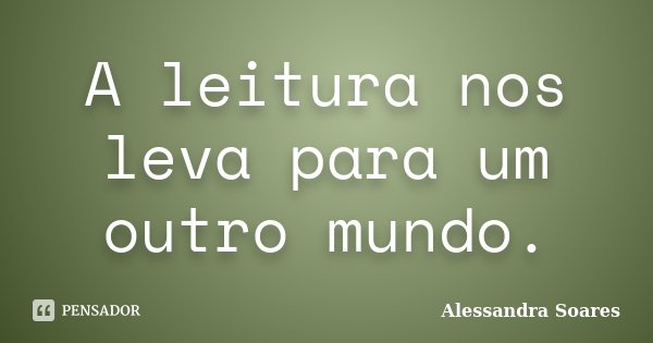 A leitura nos leva para um outro mundo.... Frase de Alessandra Soares.