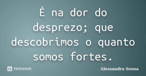 É na dor do desprezo; que descobrimos o quanto somos fortes.... Frase de Alessandra Sousa.