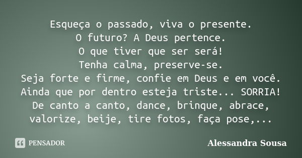 Esqueça o passado, viva o presente. O futuro? A Deus pertence. O que tiver que ser será! Tenha calma, preserve-se. Seja forte e firme, confie em Deus e em você.... Frase de Alessandra Sousa.