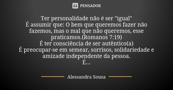 Ter personalidade não é ser "igual" É assumir que: O bem que queremos fazer não fazemos, mas o mal que não queremos, esse praticamos.(Romanos 7:19) É ... Frase de Alessandra Sousa.