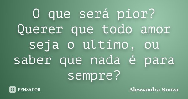 O que será pior? Querer que todo amor seja o ultimo, ou saber que nada é para sempre?... Frase de Alessandra Souza.