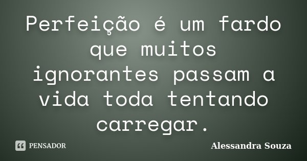 Perfeição é um fardo que muitos ignorantes passam a vida toda tentando carregar.... Frase de Alessandra Souza.