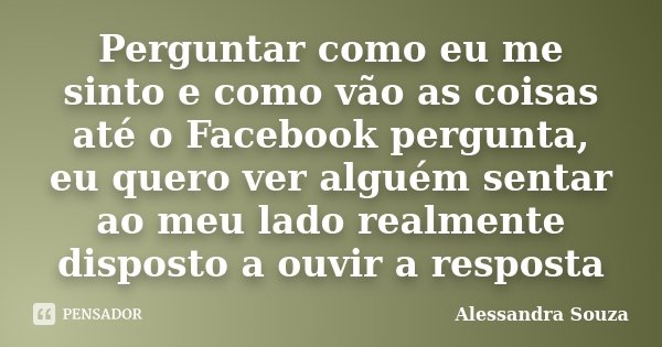 Perguntar como eu me sinto e como vão as coisas até o Facebook pergunta, eu quero ver alguém sentar ao meu lado realmente disposto a ouvir a resposta... Frase de Alessandra Souza.