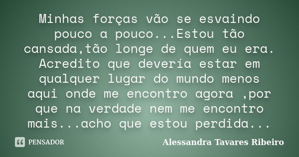 Minhas forças vão se esvaindo pouco a pouco...Estou tão cansada,tão longe de quem eu era. Acredito que devería estar em qualquer lugar do mundo menos aqui onde ... Frase de Alessandra Tavares Ribeiro.