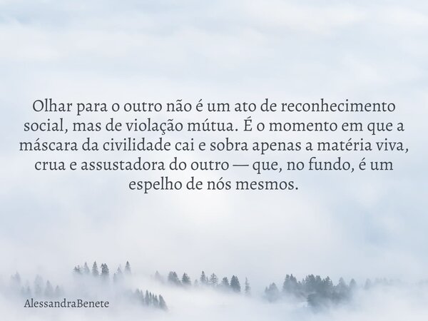 Olhar para o outro não é um ato de reconhecimento social, mas de violação mútua. É o momento em que a máscara da civilidade cai e sobra apenas a matéria viva, c... Frase de AlessandraBenete.