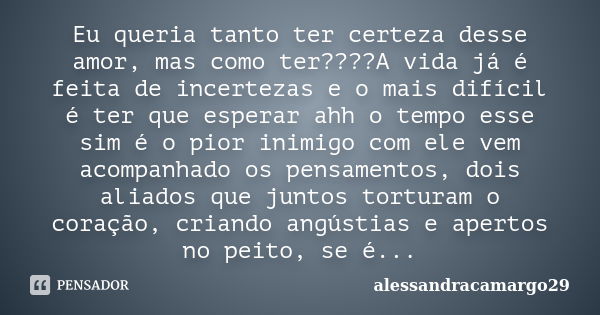 Eu queria tanto ter certeza desse amor, mas como ter????A vida já é feita de incertezas e o mais difícil é ter que esperar ahh o tempo esse sim é o pior inimigo... Frase de alessandracamargo29.