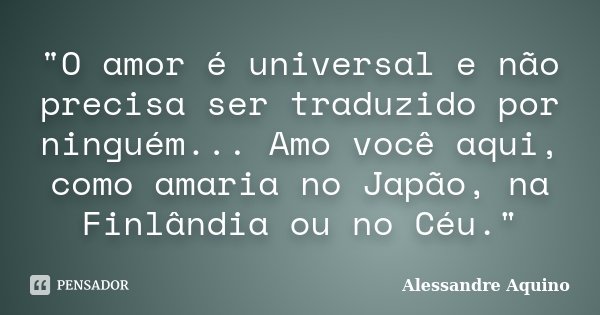 "O amor é universal e não precisa ser traduzido por ninguém... Amo você aqui, como amaria no Japão, na Finlândia ou no Céu."... Frase de Alessandre Aquino.
